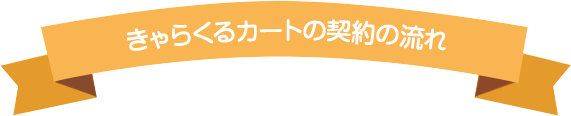 きゃらくるカートの契約の流れ