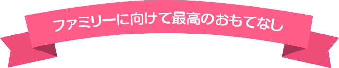 ファミリーに向けて最高のおもてなし