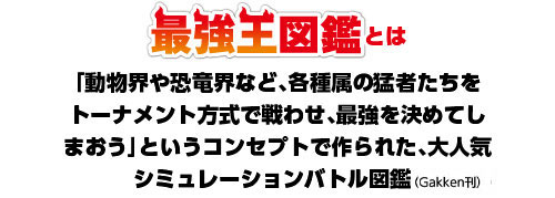 最強王図鑑とは - 「動物界や恐竜界など、各種属の猛者たちをトーナメント方式で戦わせ、最強を決めてしまおう」というコンセプトで作られた、大人気シミュレーションバトル図鑑。発行元：（Gakken刊）