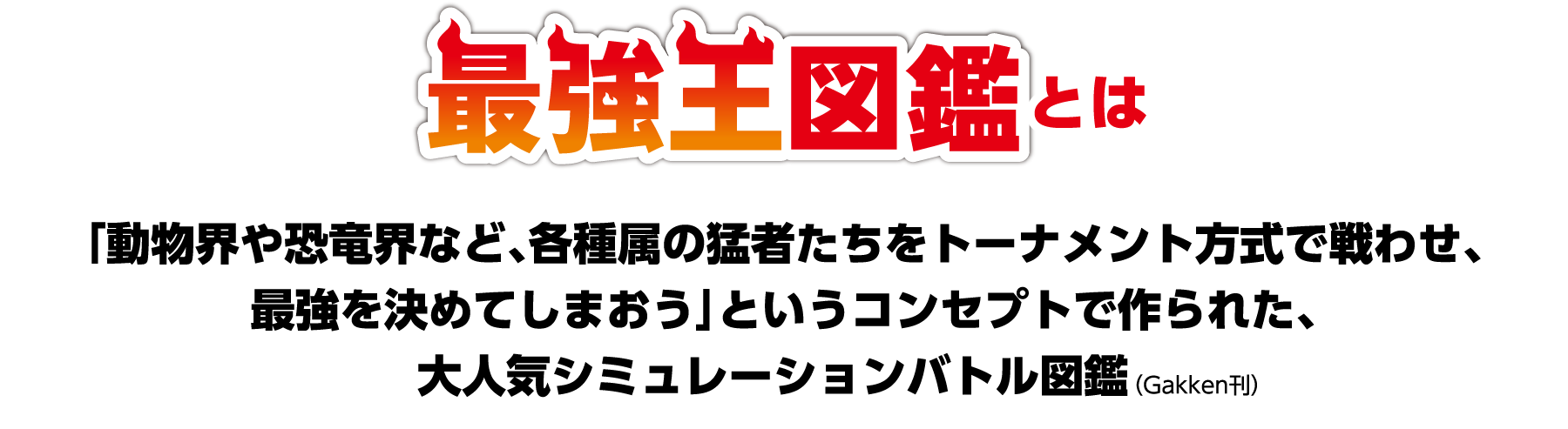 最強王図鑑とは - 「動物界や恐竜界など、各種属の猛者たちをトーナメント方式で戦わせ、最強を決めてしまおう」というコンセプトで作られた、大人気シミュレーションバトル図鑑。発行元：（Gakken刊）