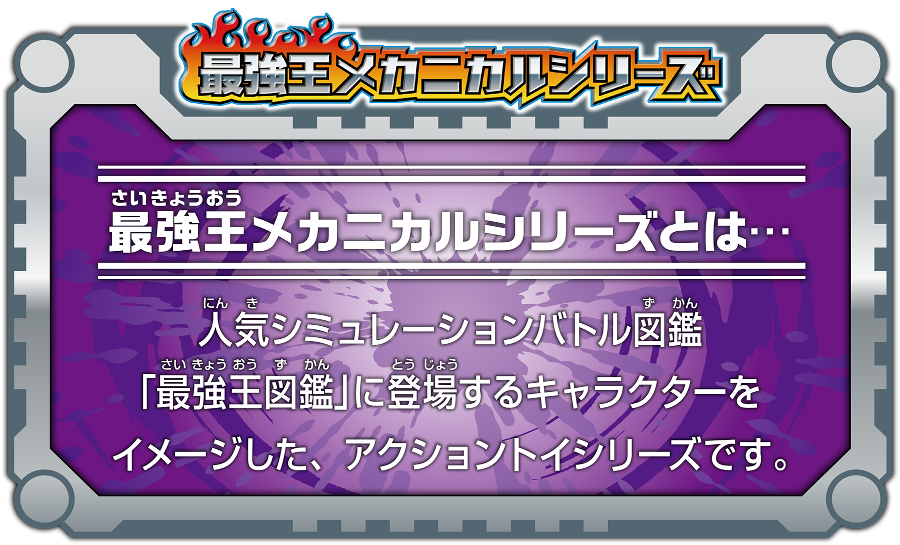 最強王メカニカルシリーズ - 最強王メカニカルシリーズとは… 人気シュミレーションバトル図鑑「最強王図鑑」に登場するキャラクターをイメージした、アクショントイシリーズです。