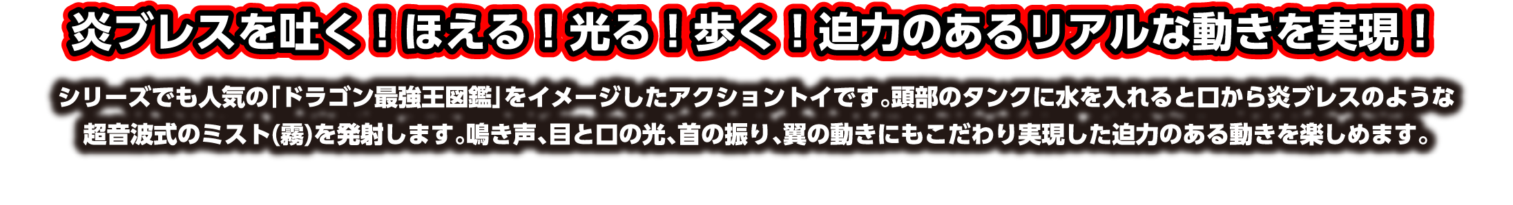 炎ブレスを吐く！ほえる！光る！歩く！迫力のあるリアルな動きを実現！シリーズでも人気の「ドラゴン最強王図鑑」をイメージしたアクショントイです。頭部のタンクに水を入れると口から炎ブレスのような超音波式のミスト(霧)を発射します。鳴き声、目と口の光、首の振り、翼の動きにもこだわり実現した迫力のある動きを楽しめます。