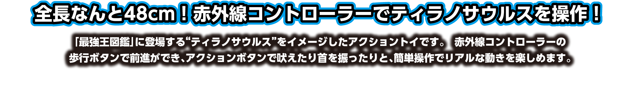 全長なんと480mm！赤外線コントローラーでティラノサウルスを操作！「最強王図鑑」に登場する“ティラノサウルス”をイメージしたアクショントイです。赤外線コントローラーの歩行ボタンで前進ができ、アクションボタンで吠えたり首を振ったりと、簡単操作でリアルな動きを楽しめます。
