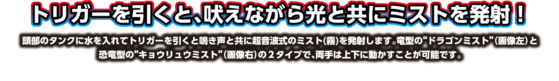 トリガーを引くと、吠えながら光と共にミストを発射！頭部のタンクに水を入れてトリガーを引くと鳴き声と共に超音波式のミスト(霧)を発射します。竜型の“ドラゴンミスト”（画像左）と恐竜型の“キョウリュウミスト”（画像右）の２タイプで、両手は上下に動かすことが可能です。